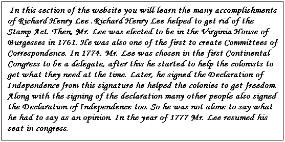 Text Box:  In this section of the website you will learn the many accomplishments of Richard Henry Lee .Richard Henry Lee helped to get rid of the Stamp Act. Then, Mr. Lee was elected to be in the Virginia House of Burgesses in 1761. He was also one of the first to create Committees of Correspondence. In 1774, Mr. Lee was chosen in the first Continental Congress to be a delegate, after this he started to help the colonists to get what they need at the time. Later, he signed the Declaration of Independence from this signature he helped the colonies to get freedom. Along with the signing of the declaration many other people also signed the Declaration of Independence too. So he was not alone to say what he had to say as an opinion. In the year of 1777 Mr. Lee resumed his seat in congress.
 
