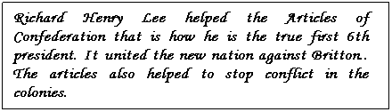 Text Box: Richard Henry Lee helped the Articles of Confederation that is how he is the true first 6th president. It united the new nation against Britton.. The articles also helped to stop conflict in the colonies. 
