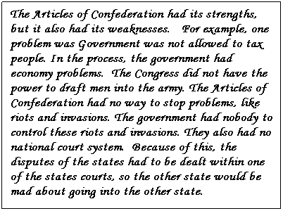 Text Box: The Articles of Confederation had its strengths, but it also had its weaknesses.   For example, one problem was Government was not allowed to tax people. In the process, the government had economy problems.  The Congress did not have the power to draft men into the army. The Articles of Confederation had no way to stop problems, like riots and invasions. The government had nobody to control these riots and invasions. They also had no national court system.  Because of this, the disputes of the states had to be dealt within one of the states courts, so the other state would be mad about going into the other state. 
