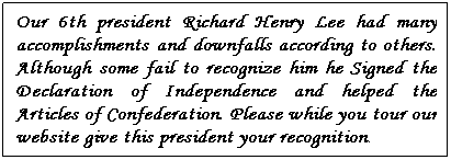 Text Box: Our 6th president Richard Henry Lee had many accomplishments and downfalls according to others. Although some fail to recognize him he Signed the Declaration of Independence and helped the Articles of Confederation. Please while you tour our website give this president your recognition.
 
